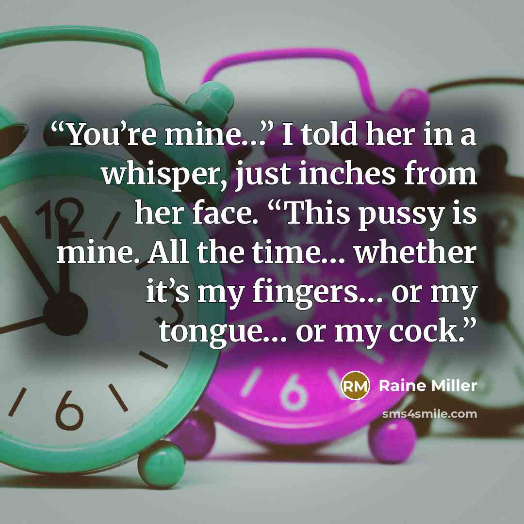 “You’re mine…” I told her in a whisper, just inches from her face. “This pussy is mine. All the time… whether it’s my fingers… or my tongue… or my cock.” quote by Raine Miller