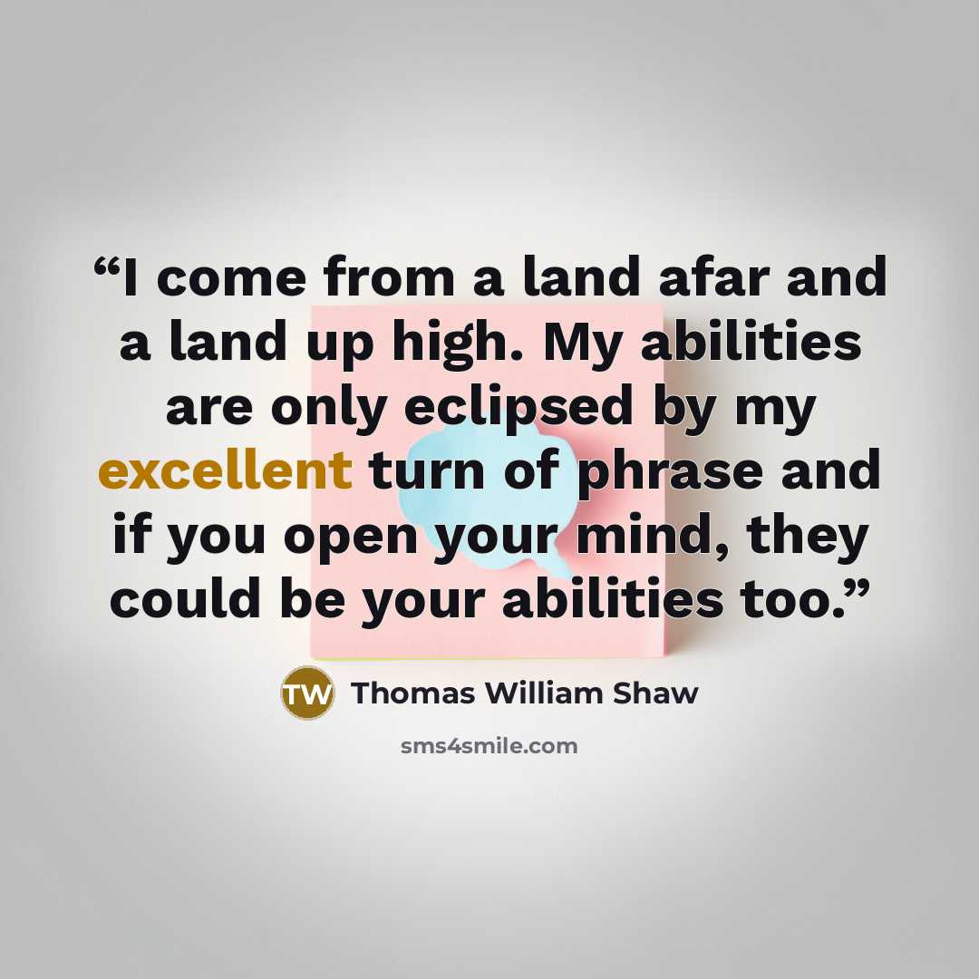 “I come from a land afar and a land up high. My abilities are only eclipsed by my excellent turn of phrase and if you open your mind, they could be your abilities too.” quote by Thomas William Shaw
