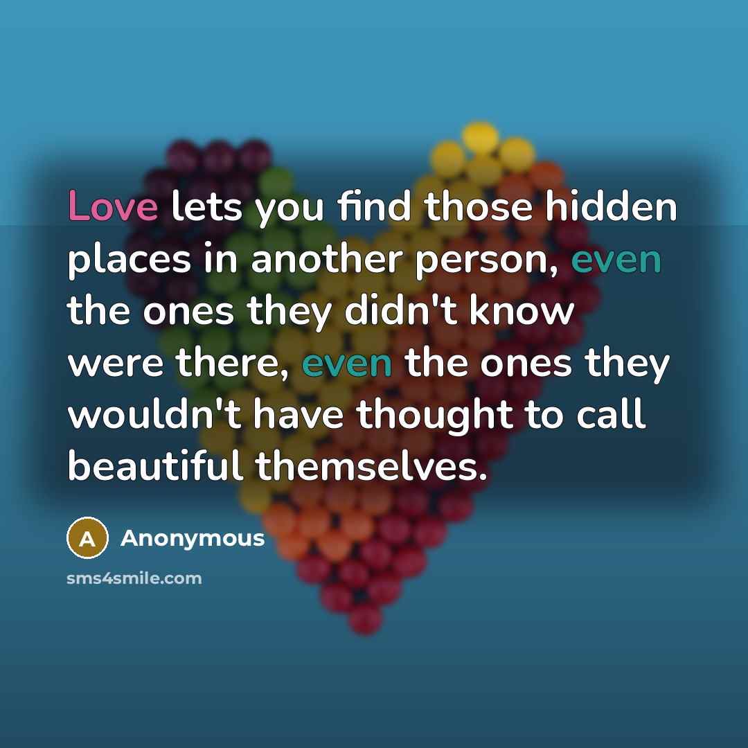 “Love lets you find those hidden places in another person, even the ones they didn't know were there, even the ones they wouldn't have thought to call beautiful themselves.” quote by Anonymous