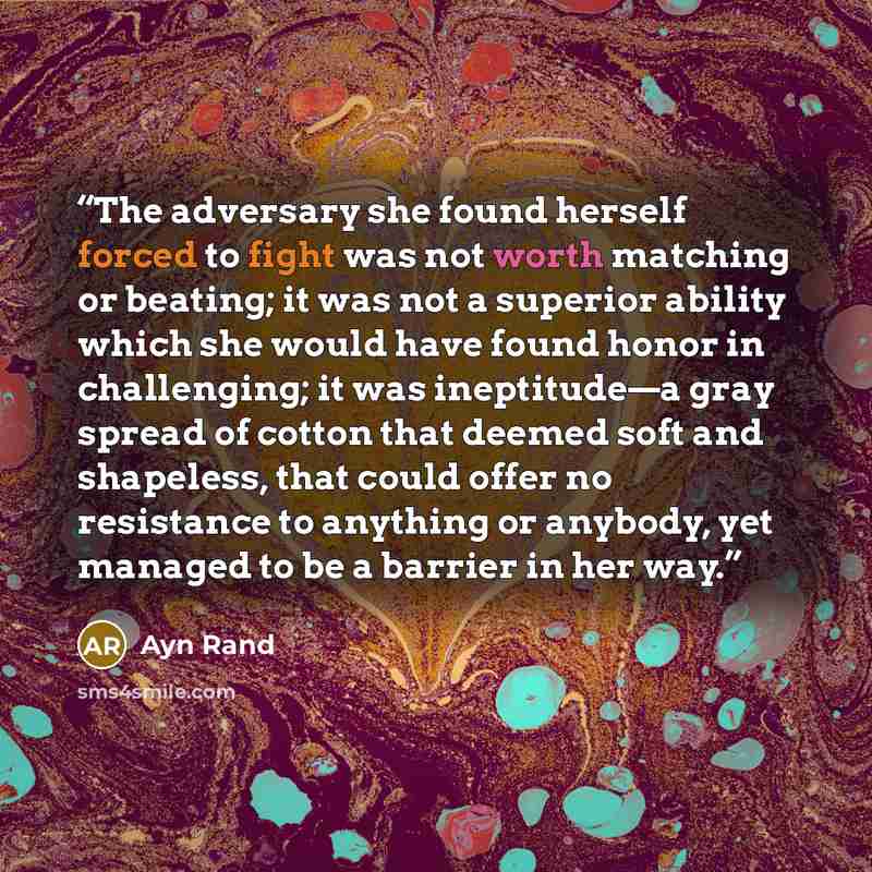 “The adversary she found herself forced to fight was not worth matching or beating; it was not a superior ability which she would have found honor in challenging; it was ineptitude—a gray spread of cotton that deemed soft and shapeless, that could offer no resistance to anything or anybody, yet…” quote by Ayn Rand