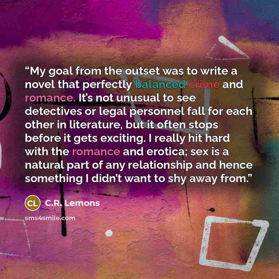“My goal from the outset was to write a novel that perfectly balanced crime and romance. It’s not unusual to see detectives or legal personnel fall for each other in literature, but it often stops before it gets exciting. I really hit hard with the romance and erotica; sex is a natural part of any…” quote by C.R. Lemons