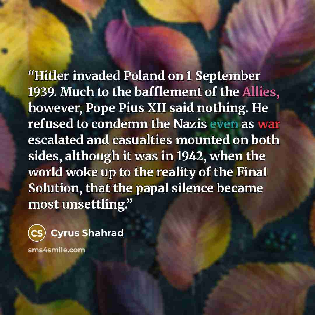 “Hitler invaded Poland on 1 September 1939. Much to the bafflement of the Allies, however, Pope Pius XII said nothing. He refused to condemn the Nazis even as war escalated and casualties mounted on both sides, although it was in 1942, when the world woke up to the reality of the Final Solution…” quote by Cyrus Shahrad