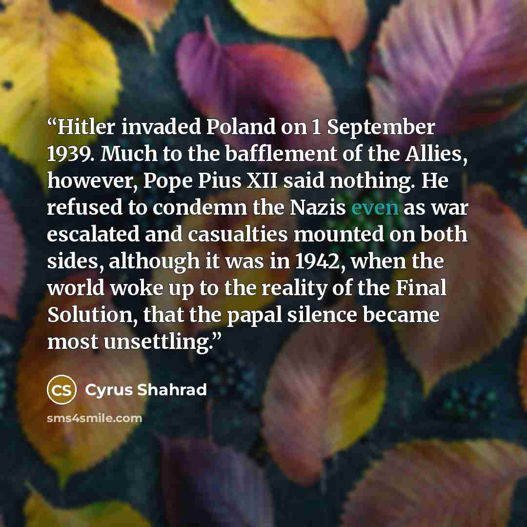 “Hitler invaded Poland on 1 September 1939. Much to the bafflement of the Allies, however, Pope Pius XII said nothing. He refused to condemn the Nazis even as war escalated and casualties mounted on both sides, although it was in 1942, when the world woke up to the reality of the Final Solution…” quote by Cyrus Shahrad