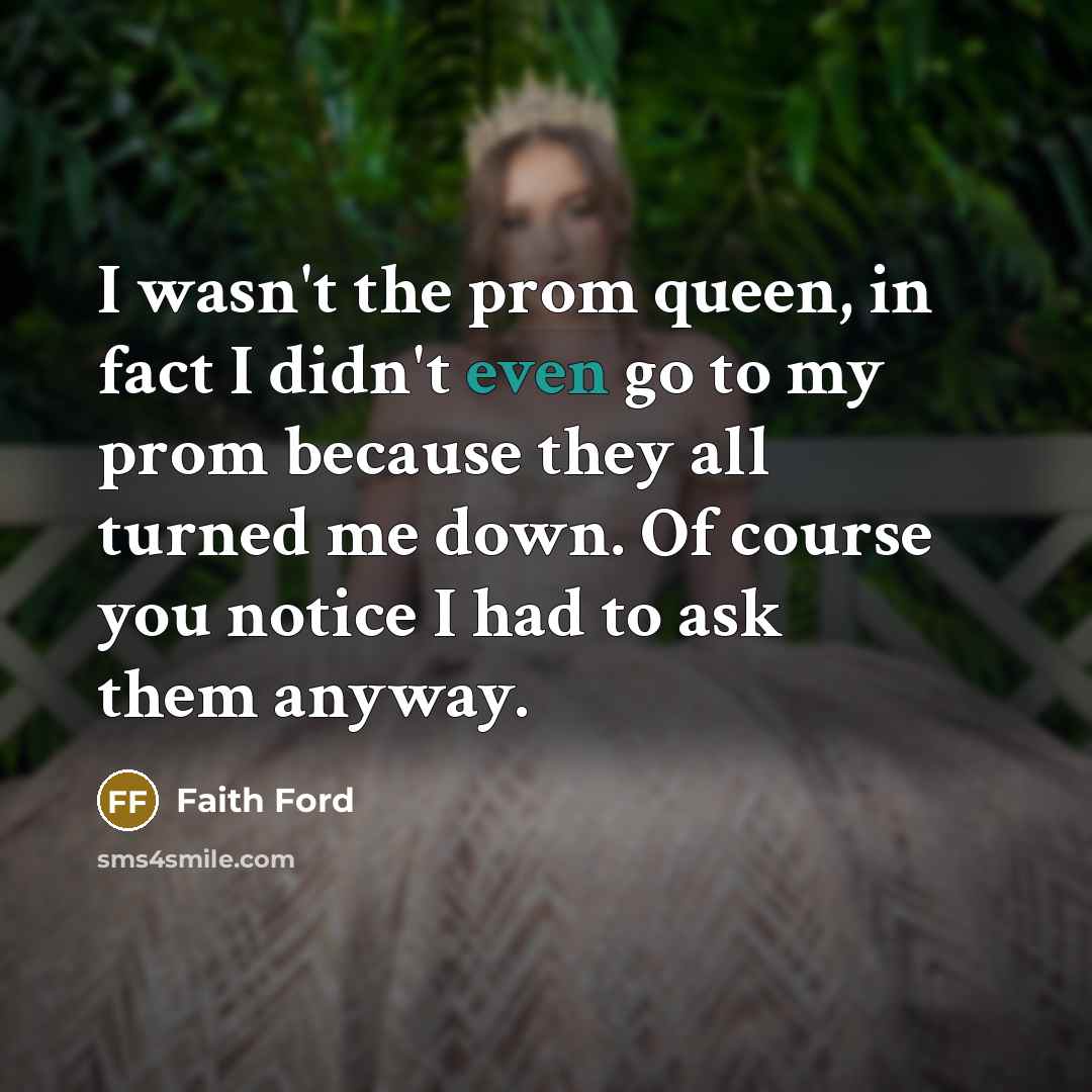 “I wasn't the prom queen, in fact I didn't even go to my prom because they all turned me down. Of course you notice I had to ask them anyway.” quote by Faith Ford
