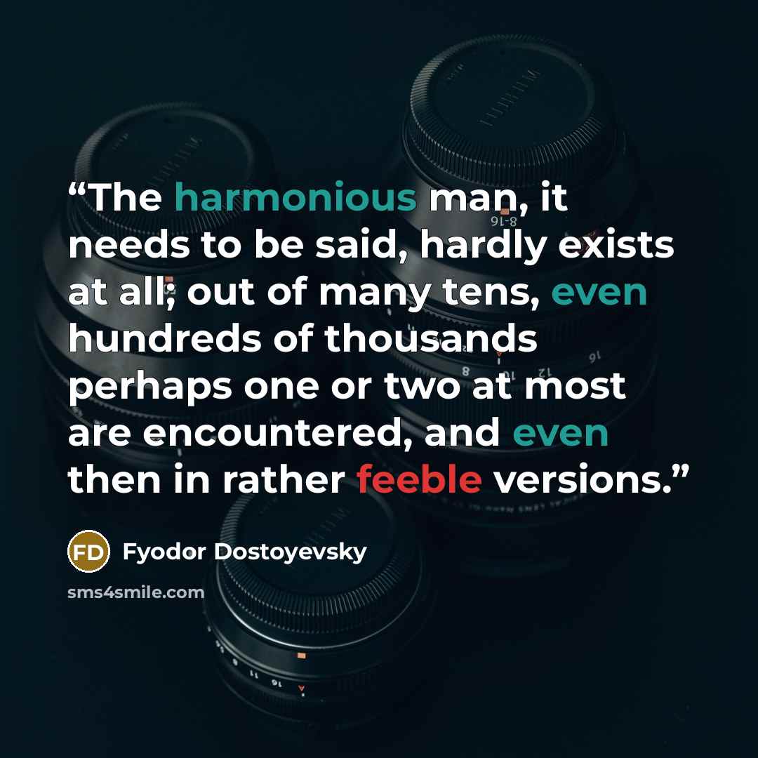 “The harmonious man, it needs to be said, hardly exists at all; out of many tens, even hundreds of thousands perhaps one or two at most are encountered, and even then in rather feeble versions.” quote by Fyodor Dostoyevsky