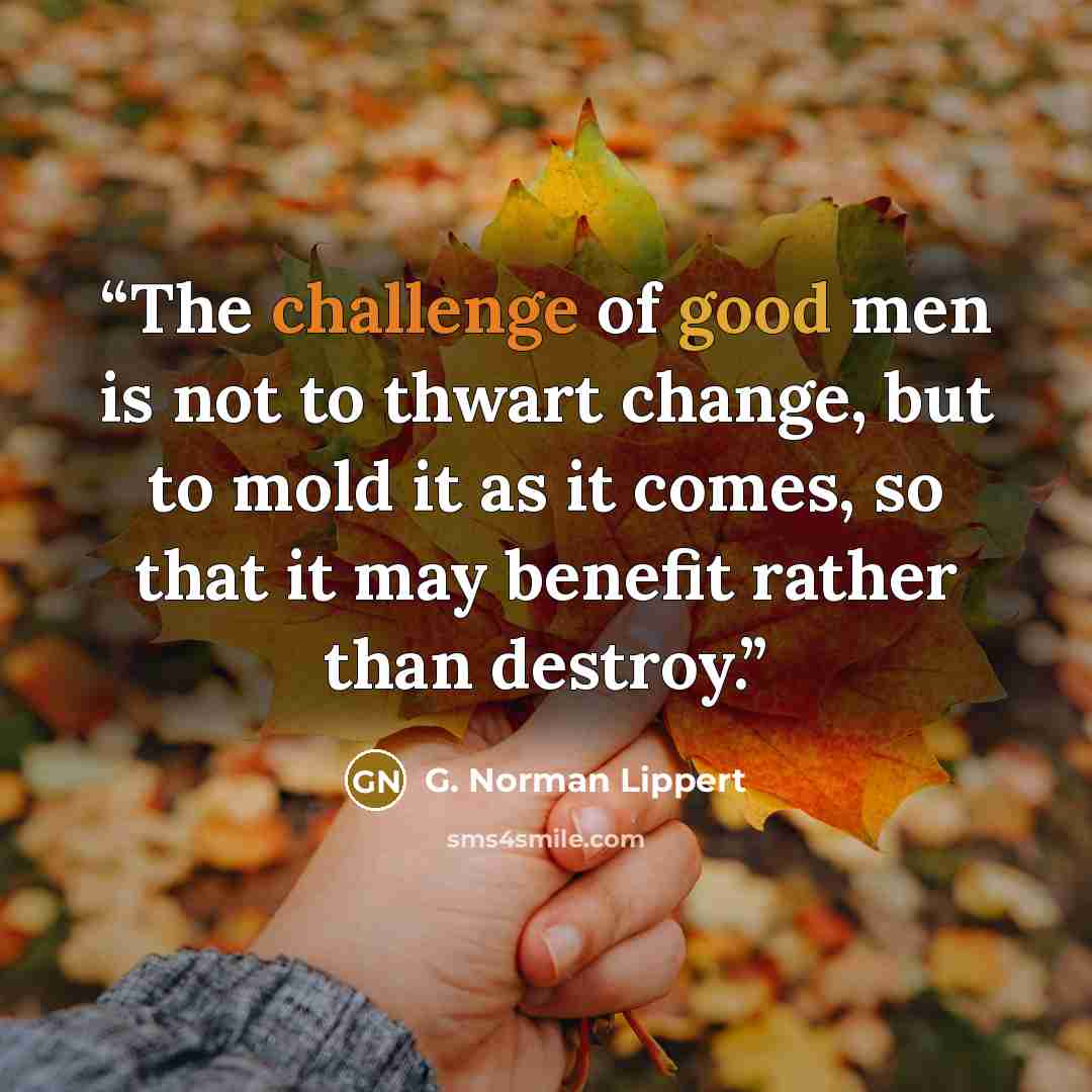“The challenge of good men is not to thwart change, but to mold it as it comes, so that it may benefit rather than destroy.” quote by G. Norman Lippert