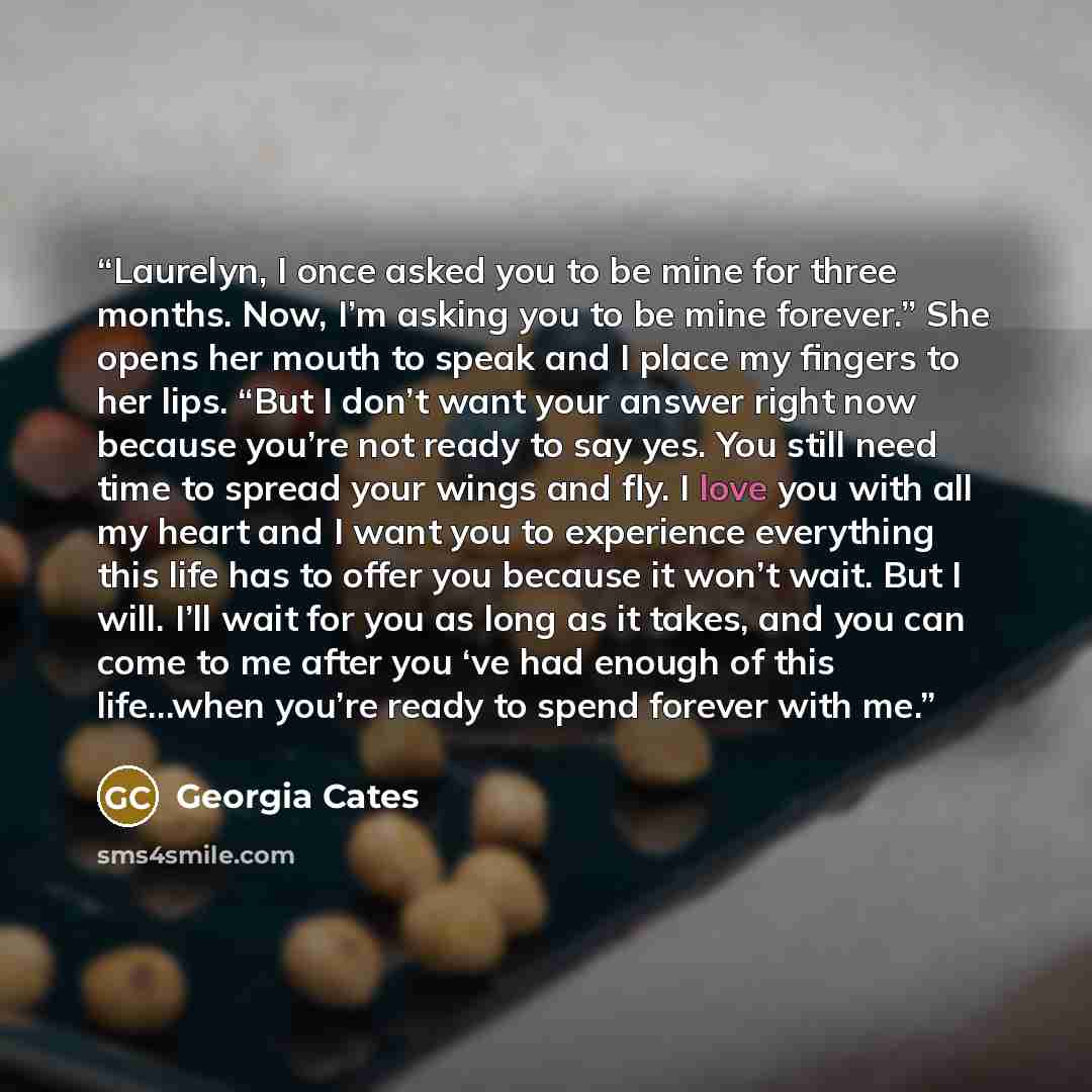 “Laurelyn, I once asked you to be mine for three months. Now, I’m asking you to be mine forever.” She opens her mouth to speak and I place my fingers to her lips. “But I don’t want your answer right now because you’re not ready to say yes. You still need time to spread your wings and fly. I love…” quote by Georgia Cates