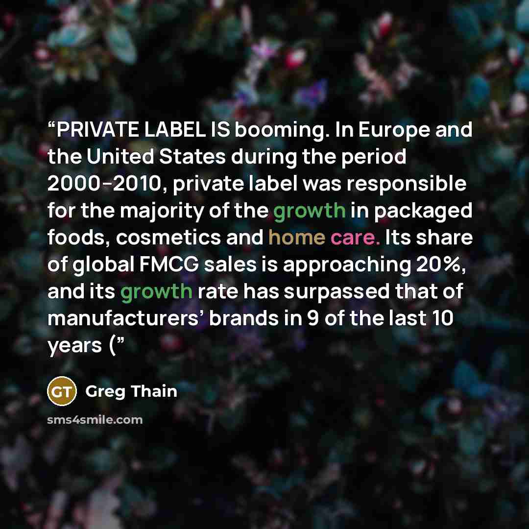 “PRIVATE LABEL IS booming. In Europe and the United States during the period 2000–2010, private label was responsible for the majority of the growth in packaged foods, cosmetics and home care. Its share of global FMCG sales is approaching 20%, and its growth rate has surpassed that of…” quote by Greg Thain