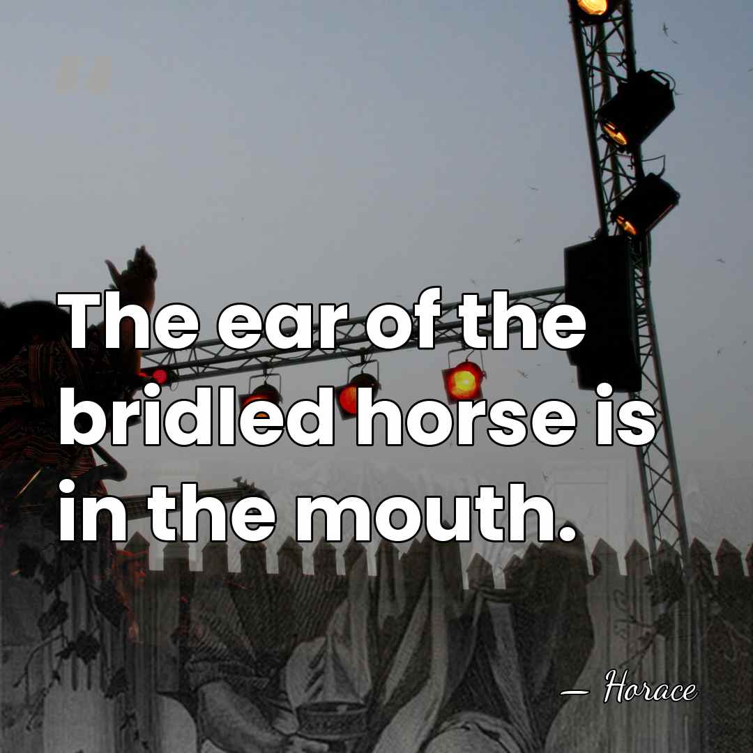 The ear of the bridled horse is in the mouth. - Horace
