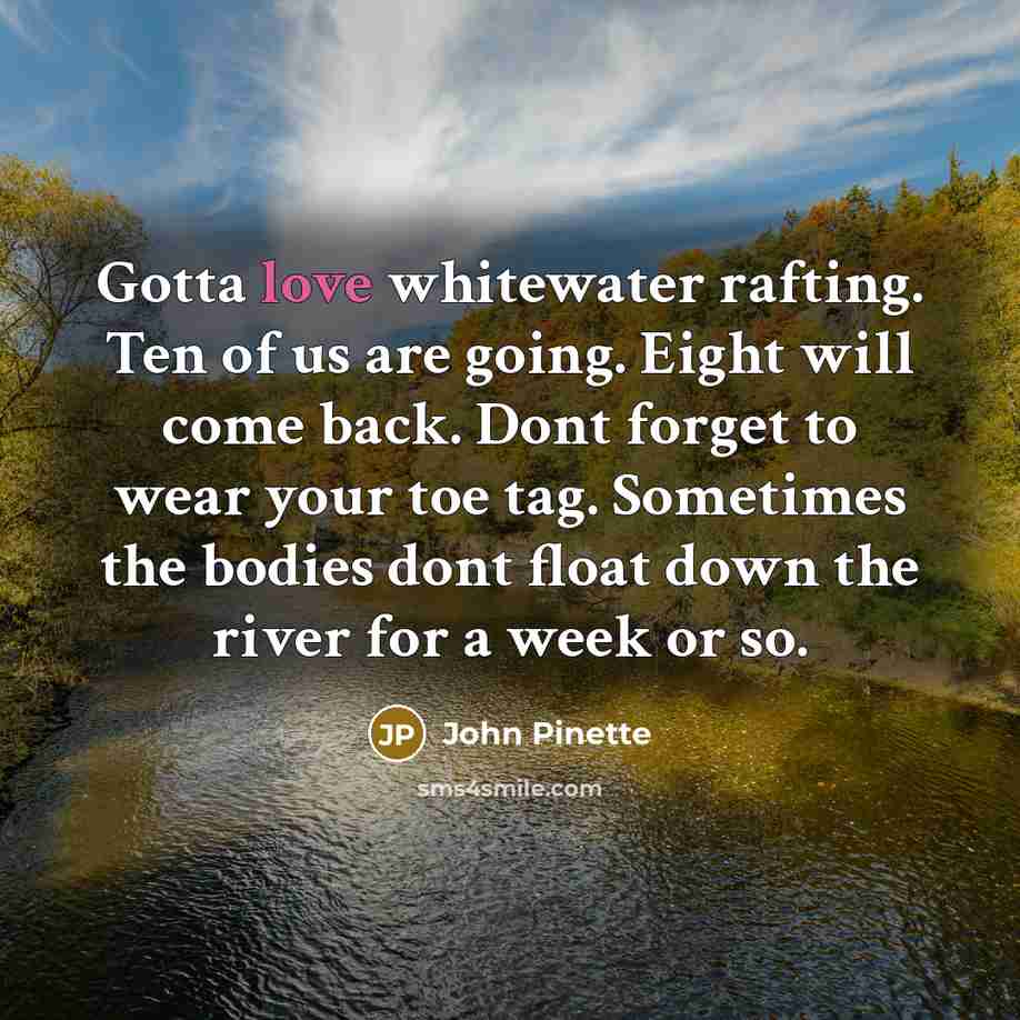 “Gotta love whitewater rafting. Ten of us are going. Eight will come back. Dont forget to wear your toe tag. Sometimes the bodies dont float down the river for a week or so.” quote by John Pinette