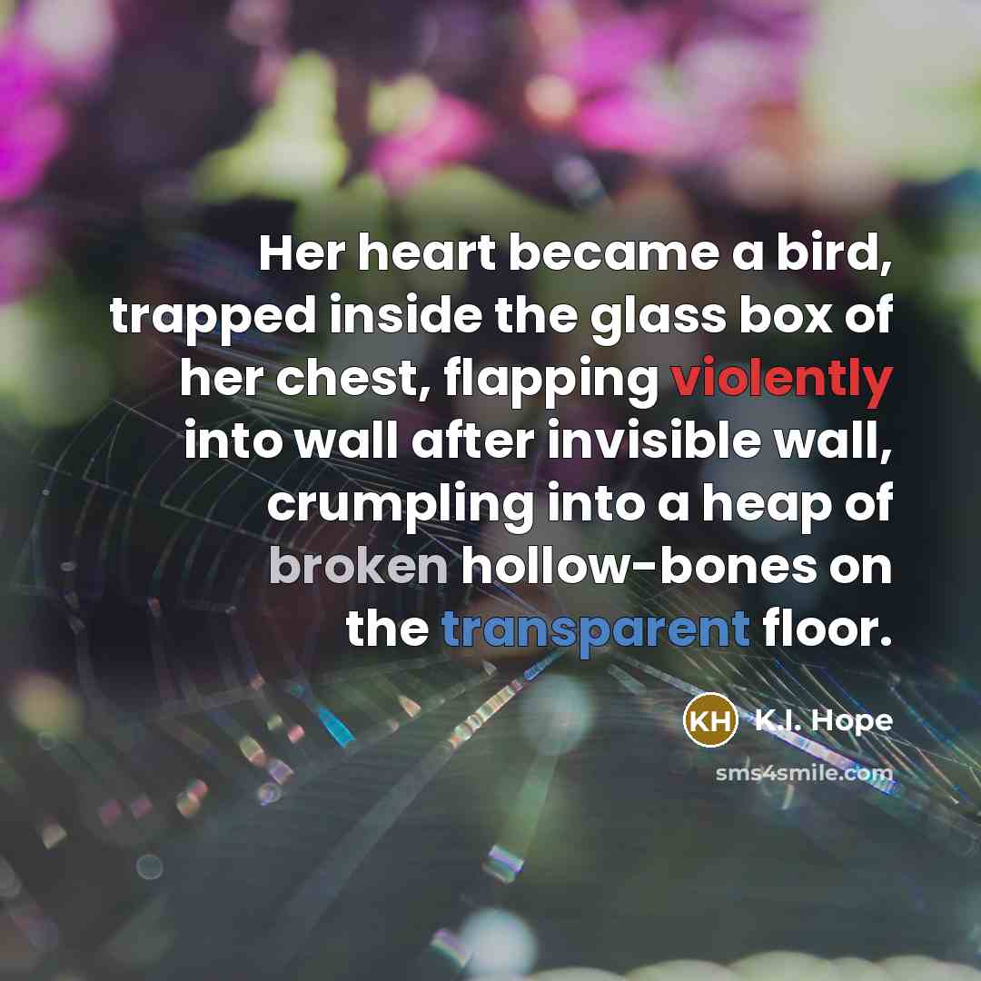 “Her heart became a bird, trapped inside the glass box of her chest, flapping violently into wall after invisible wall, crumpling into a heap of broken hollow-bones on the transparent floor.” quote by K.I. Hope