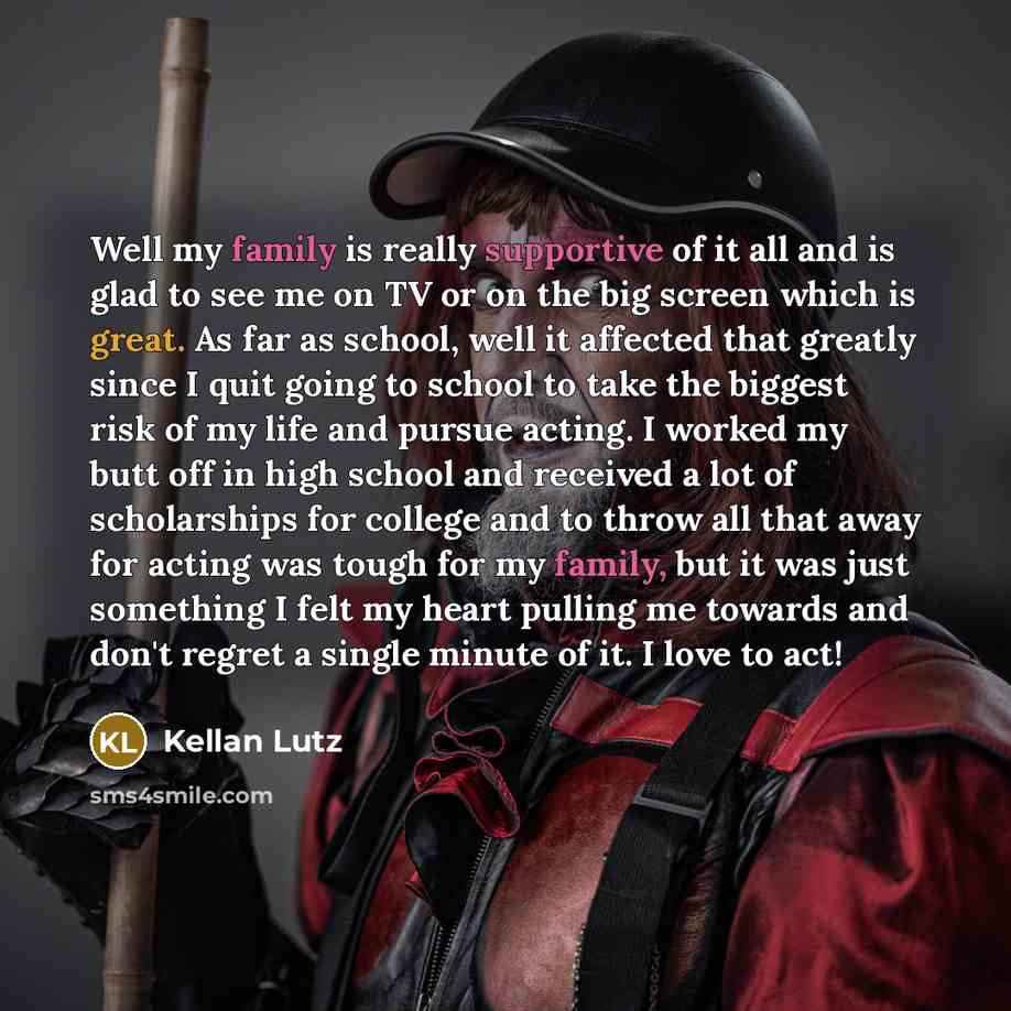 “Well my family is really supportive of it all and is glad to see me on TV or on the big screen which is great. As far as school, well it affected that greatly since I quit going to school to take the biggest risk of my life and pursue acting. I worked my butt off in high school and received a lot…” quote by Kellan Lutz