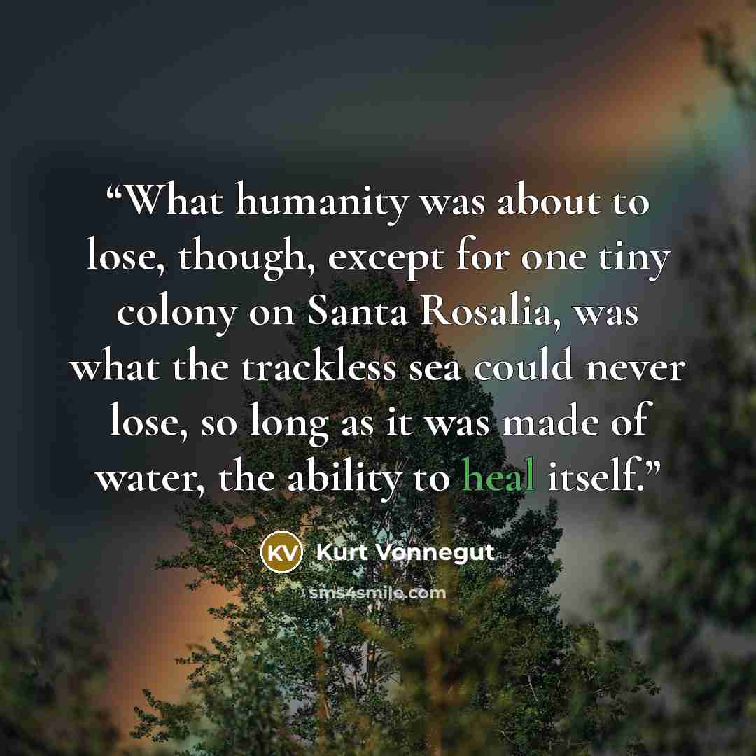 “What humanity was about to lose, though, except for one tiny colony on Santa Rosalia, was what the trackless sea could never lose, so long as it was made of water, the ability to heal itself.” quote by Kurt Vonnegut