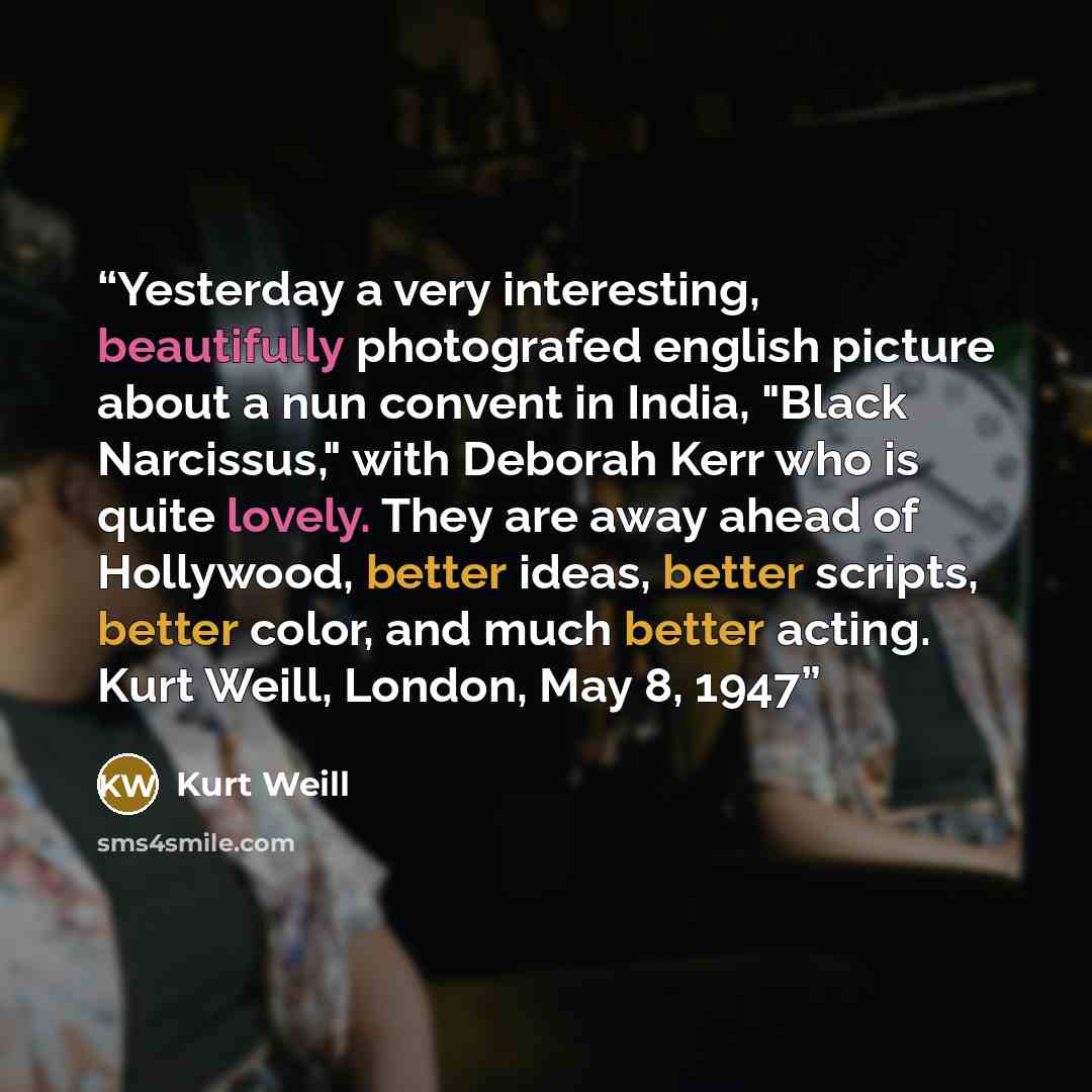 “Yesterday a very interesting, beautifully photografed english picture about a nun convent in India, "Black Narcissus," with Deborah Kerr who is quite lovely. They are away ahead of Hollywood, better ideas, better scripts, better color, and much better acting. Kurt Weill, London, May 8, 1947” quote by Kurt Weill