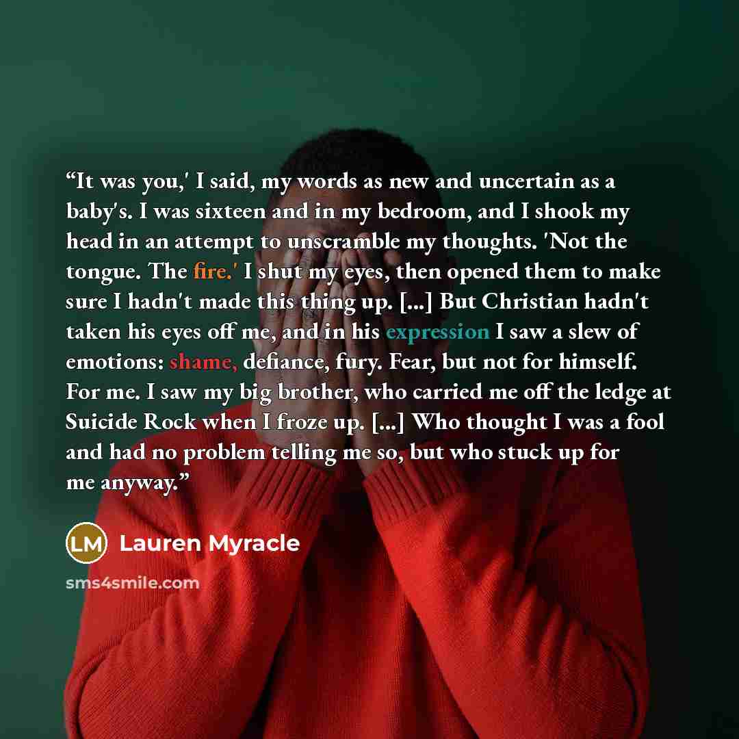 “It was you,' I said, my words as new and uncertain as a baby's. I was sixteen and in my bedroom, and I shook my head in an attempt to unscramble my thoughts. 'Not the tongue. The fire.' I shut my eyes, then opened them to make sure I hadn't made this thing up. [...] But Christian hadn't taken his…” quote by Lauren Myracle