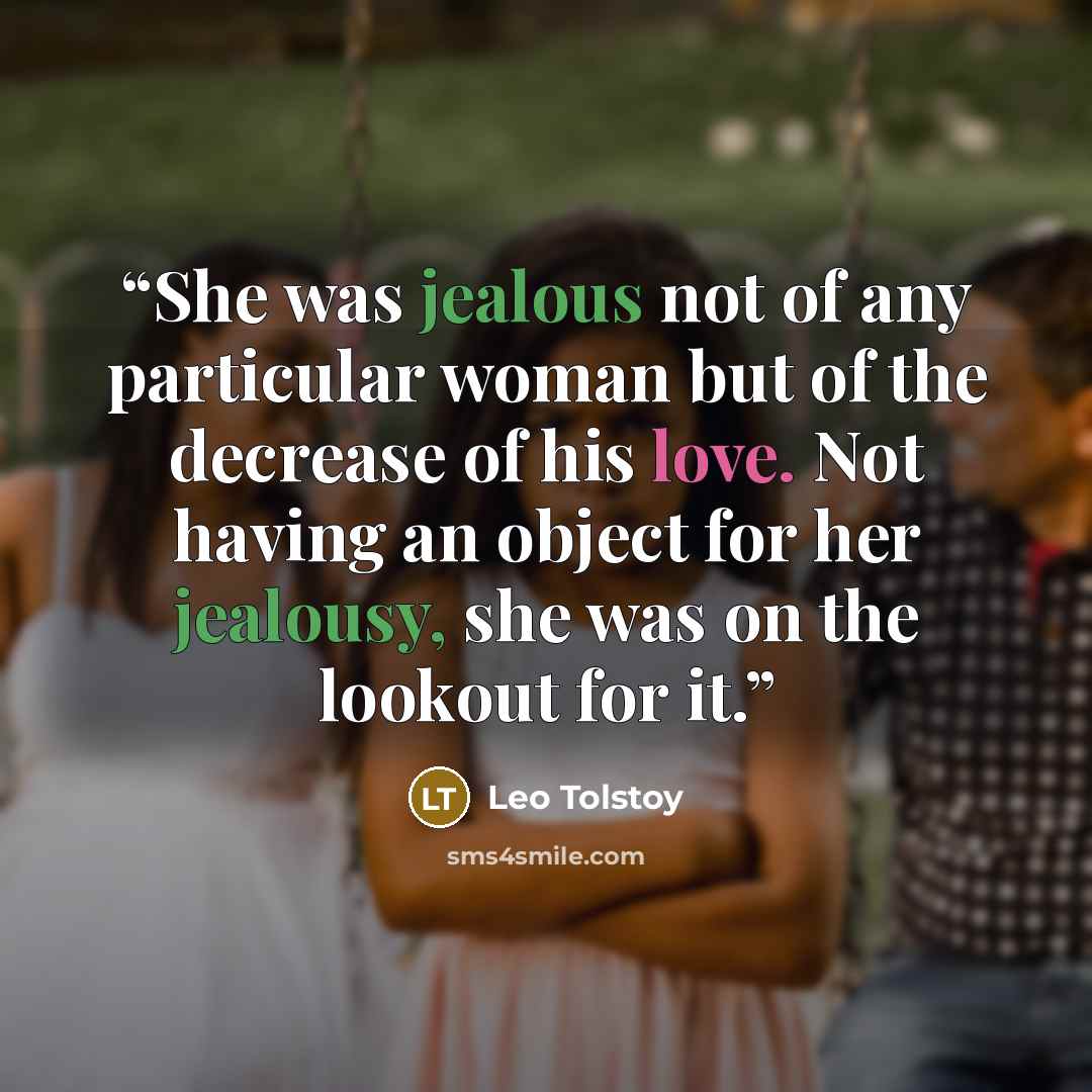 “She was jealous not of any particular woman but of the decrease of his love. Not having an object for her jealousy, she was on the lookout for it.” quote by Leo Tolstoy