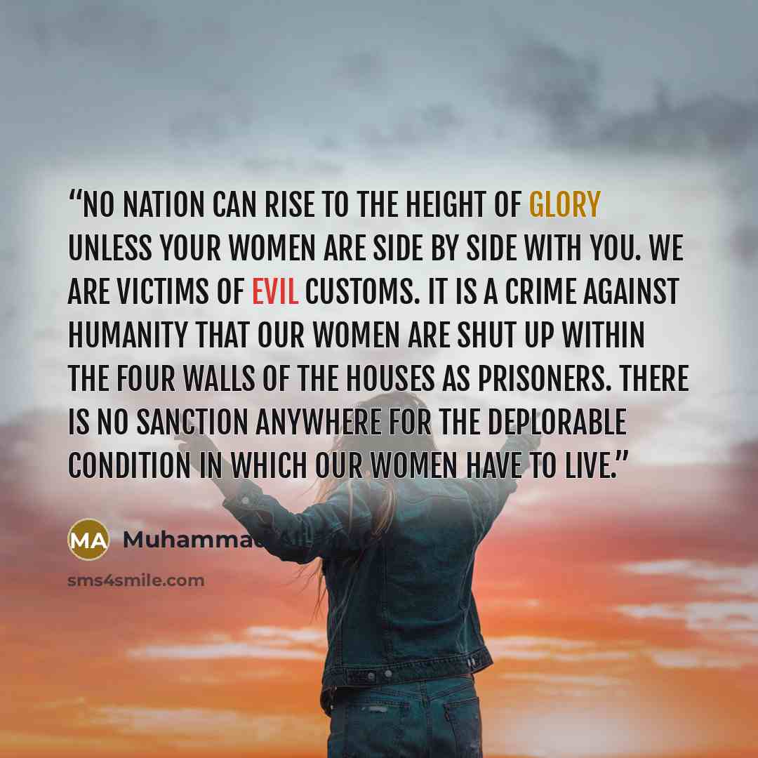 “No nation can rise to the height of glory unless your women are side by side with you. We are victims of evil customs. It is a crime against humanity that our women are shut up within the four walls of the houses as prisoners. There is no sanction anywhere for the deplorable condition in which our…” quote by Muhammad Ali Jinnah