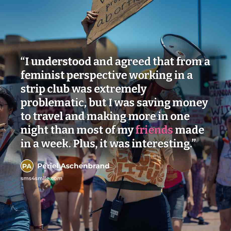 “I understood and agreed that from a feminist perspective working in a strip club was extremely problematic, but I was saving money to travel and making more in one night than most of my friends made in a week. Plus, it was interesting.” quote by Periel Aschenbrand