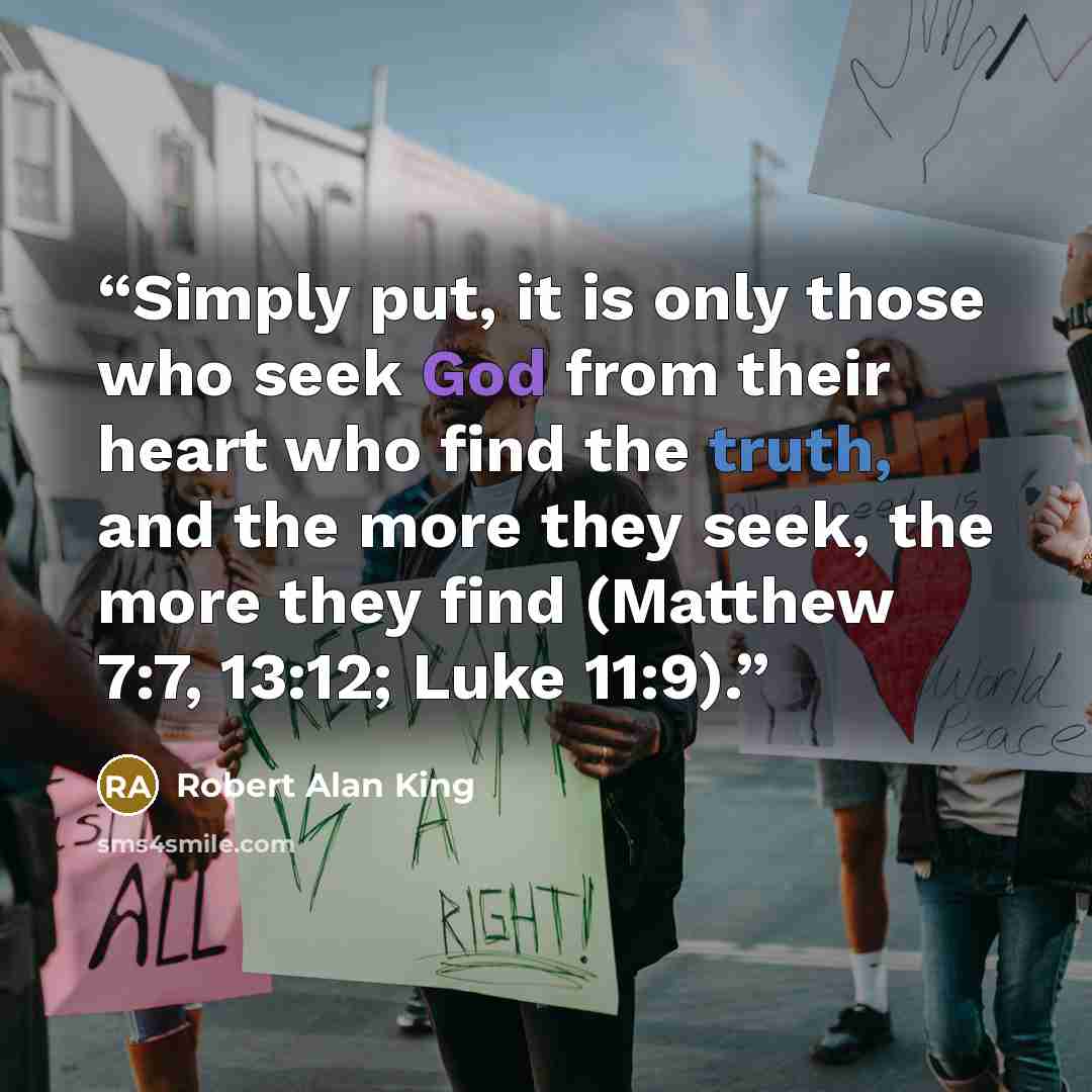 “Simply put, it is only those who seek God from their heart who find the truth, and the more they seek, the more they find (Matthew 7:7, 13:12; Luke 11:9).” quote by Robert Alan King