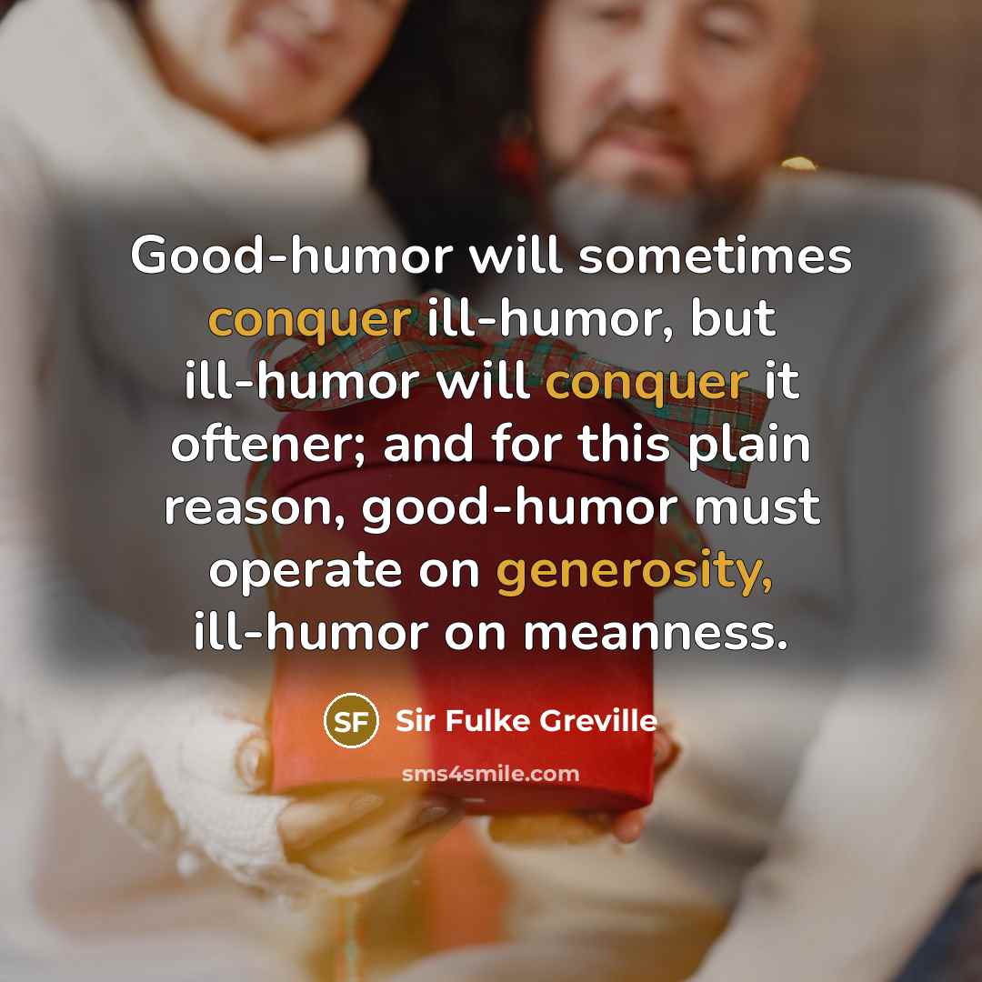 “Good-humor will sometimes conquer ill-humor, but ill-humor will conquer it oftener; and for this plain reason, good-humor must operate on generosity, ill-humor on meanness.” quote by Sir Fulke Greville
