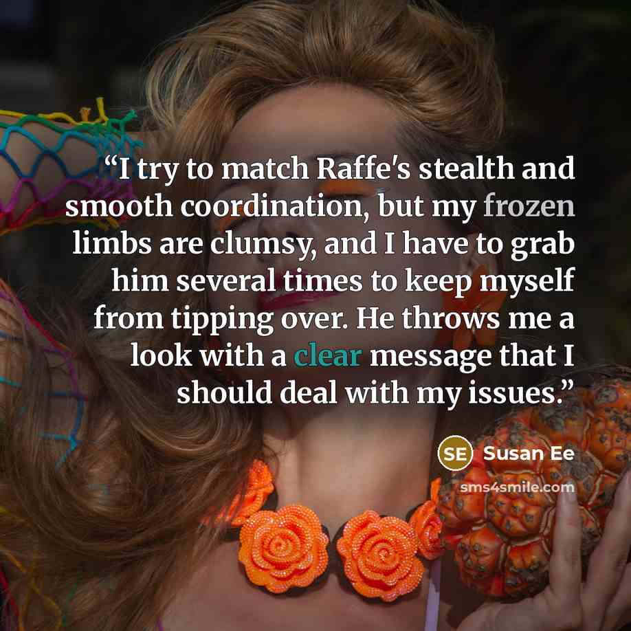 “I try to match Raffe's stealth and smooth coordination, but my frozen limbs are clumsy, and I have to grab him several times to keep myself from tipping over. He throws me a look with a clear message that I should deal with my issues.” quote by Susan Ee