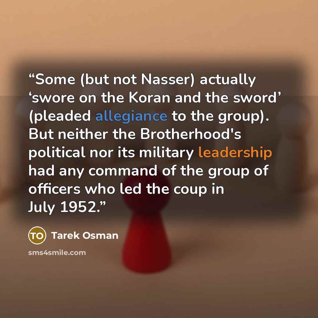 “Some (but not Nasser) actually ‘swore on the Koran and the sword’ (pleaded allegiance to the group). But neither the Brotherhood's political nor its military leadership had any command of the group of officers who led the coup in July 1952.” quote by Tarek Osman