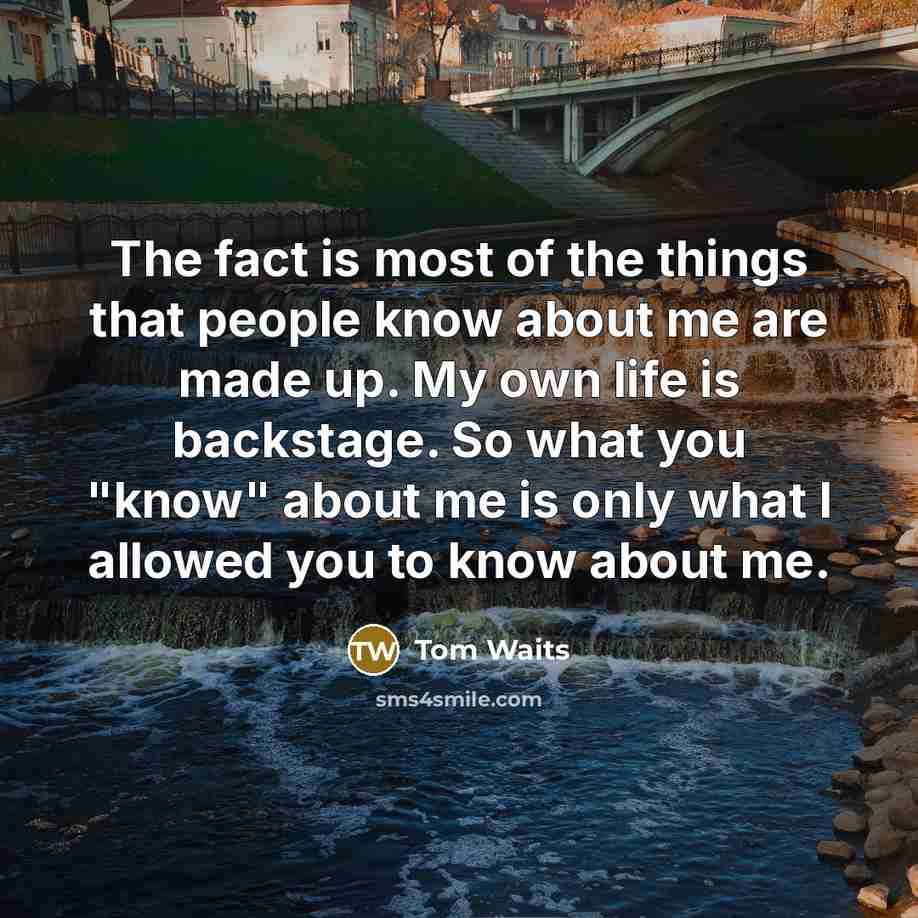 “The fact is most of the things that people know about me are made up. My own life is backstage. So what you "know" about me is only what I allowed you to know about me.” quote by Tom Waits