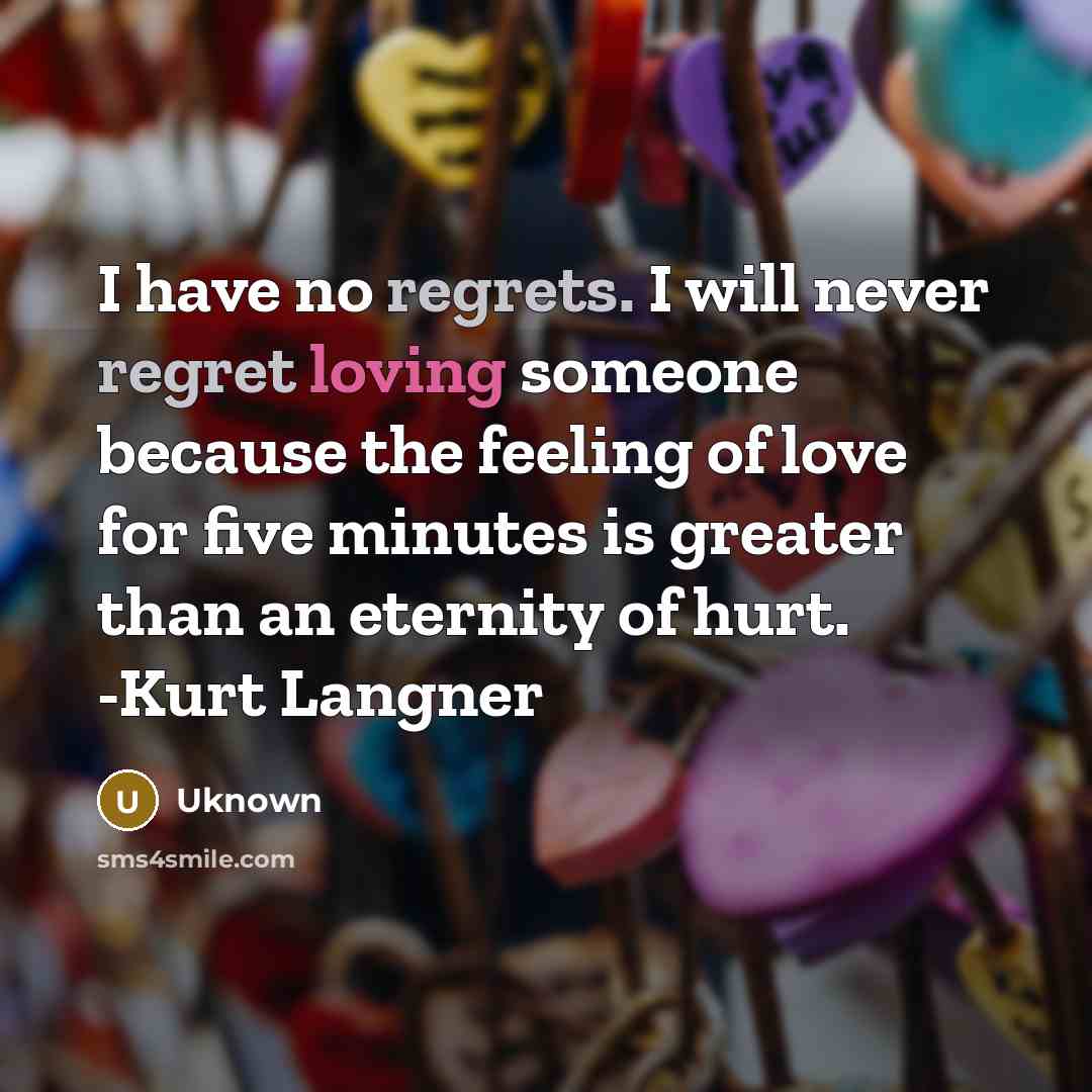 “I have no regrets. I will never regret loving someone because the feeling of love for five minutes is greater than an eternity of hurt. -Kurt Langner” quote by UKNOWN