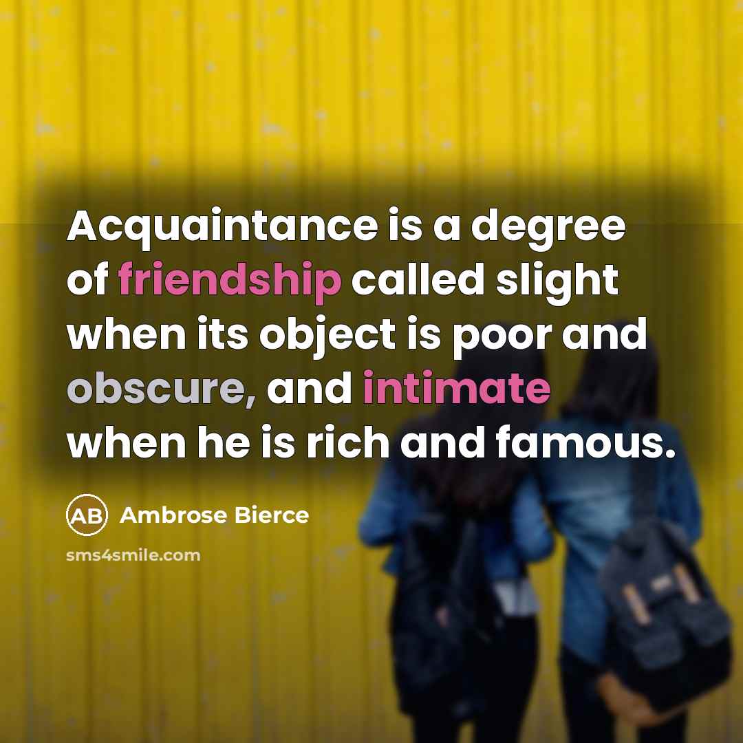 “Acquaintance is a degree of friendship called slight when its object is poor and obscure, and intimate when he is rich and famous.” quote by Ambrose Bierce