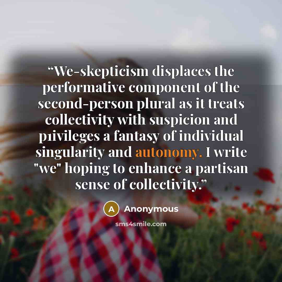 “We-skepticism displaces the performative component of the second-person plural as it treats collectivity with suspicion and p1ivileges a fantasy of individual singularity and autonomy. I write "we" hoping to enhance a partisan sense of collectivity.” quote by Anonymous