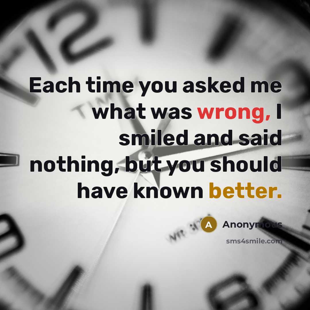 “Each time you asked me what was wrong, I smiled and said nothing, but you should have known better.” quote by Anonymous