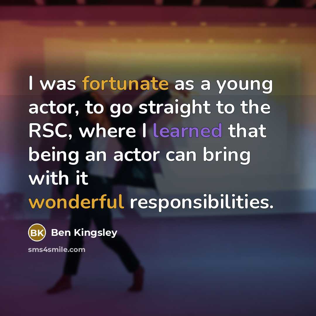 “I was fortunate as a young actor, to go straight to the RSC, where I learned that being an actor can bring with it wonderful responsibilities.” quote by Ben Kingsley