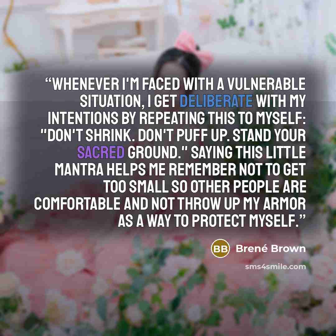 “Whenever I'm faced with a vulnerable situation, I get deliberate with my intentions by repeating this to myself: "Don't shrink. Don't puff up. stand your sacred ground." Saying this little mantra helps me remember not to get too small so other people are comfortable and not throw up my armor as a…” quote by Brené Brown