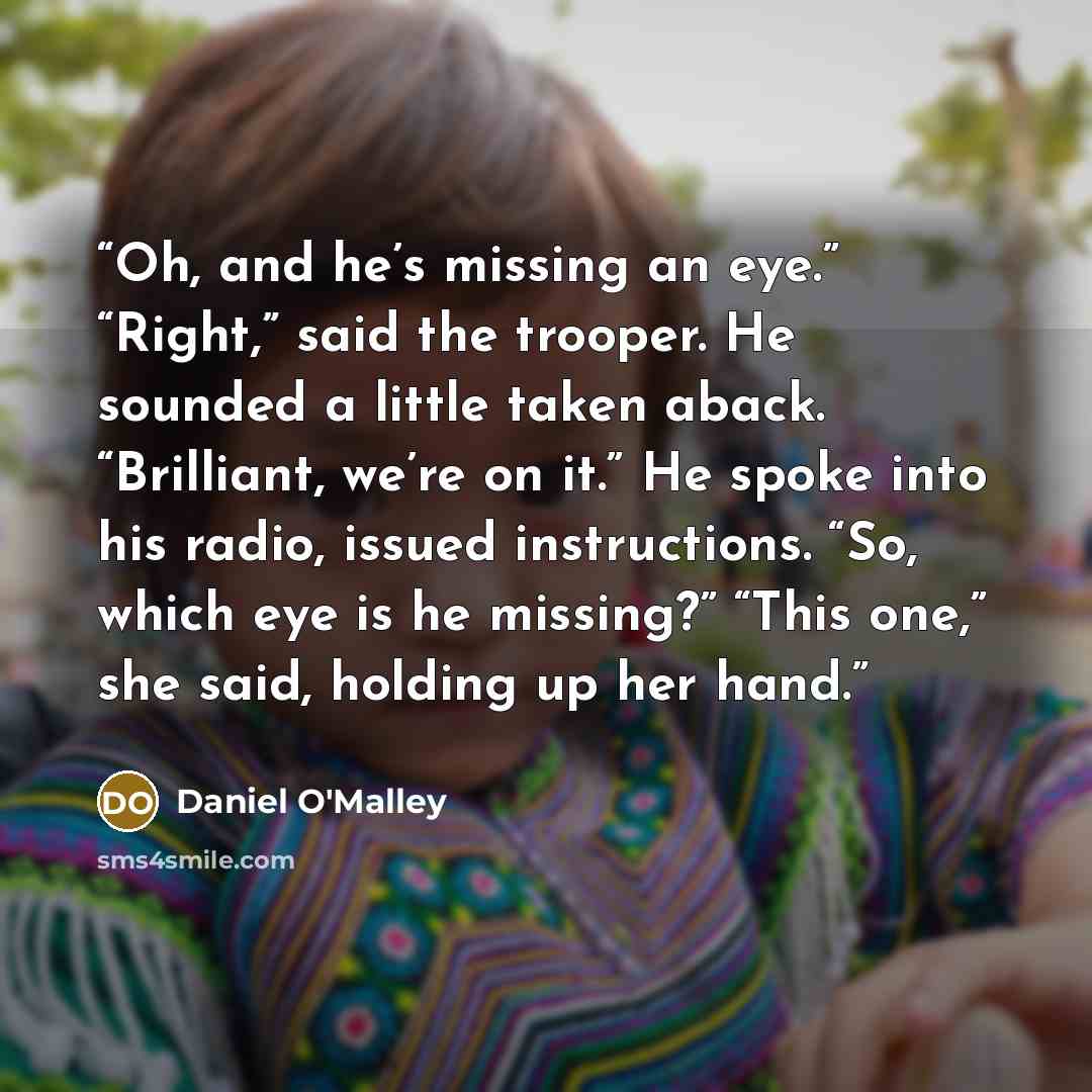 “Oh, and he’s missing an eye.” “Right,” said the trooper. He sounded a little taken aback. “Brilliant, we’re on it.” He spoke into his radio, issued instructions. “So, which eye is he missing?” “This one,” she said, holding up her hand.” quote by Daniel O'Malley