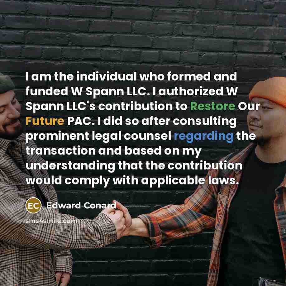 “I am the individual who formed and funded W Spann LLC. I authorized W Spann LLC's contribution to Restore Our Future PAC. I did so after consulting prominent legal counsel regarding the transaction and based on my understanding that the contribution would comply with applicable laws.” quote by Edward Conard