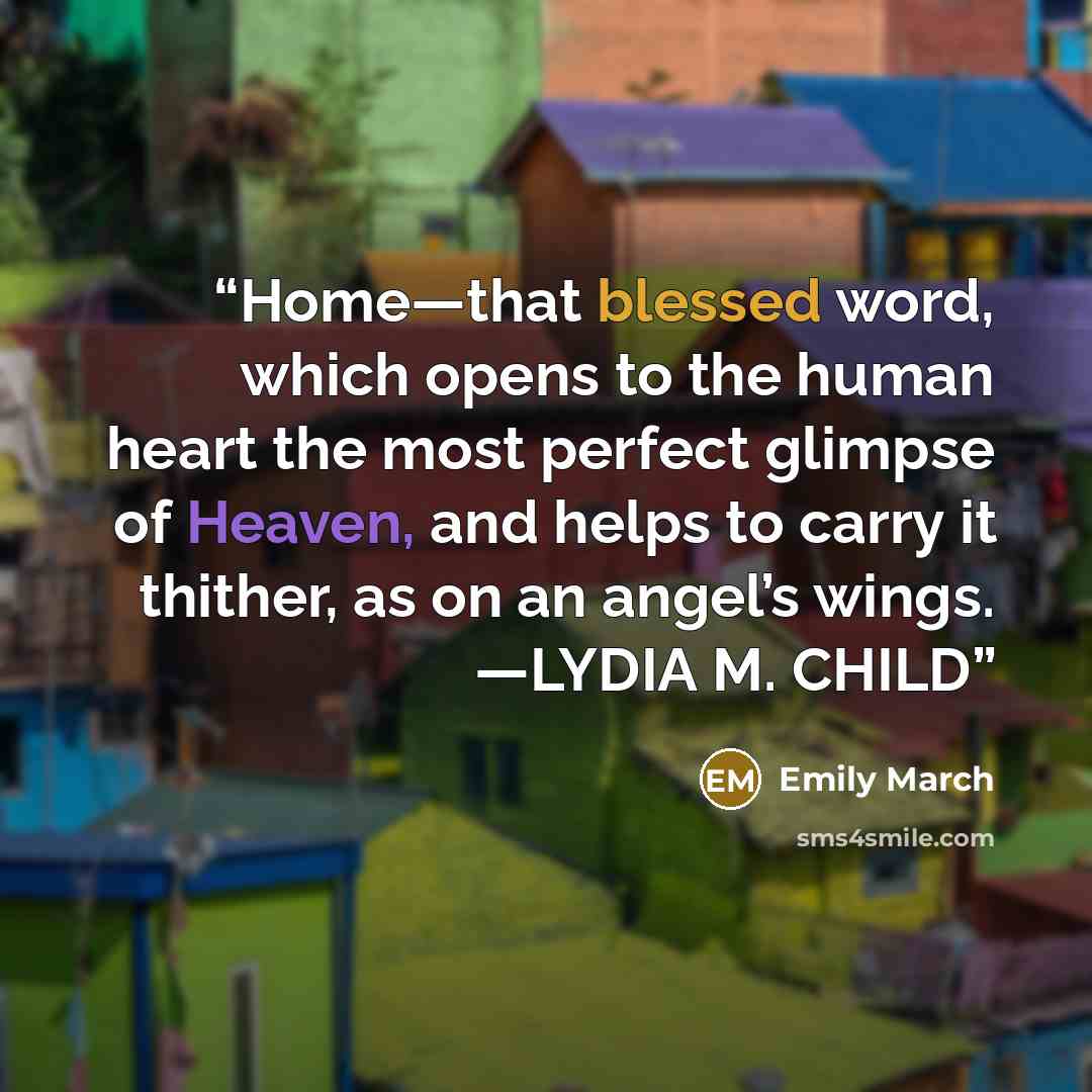“Home—that blessed word, which opens to the human heart the most perfect glimpse of Heaven, and helps to carry it thither, as on an angel’s wings. —LYDIA M. CHILD” quote by Emily March
