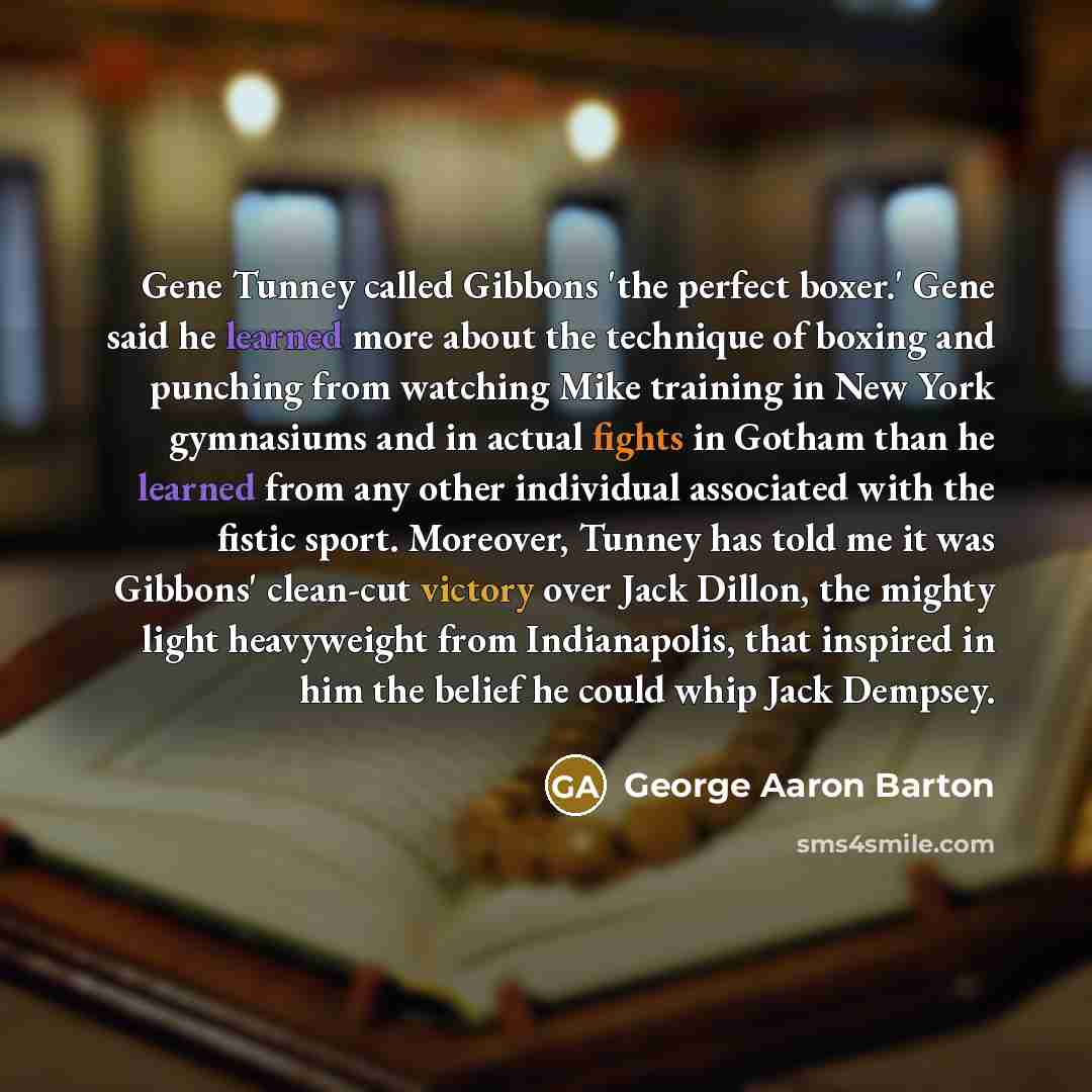 “Gene Tunney called Gibbons 'the perfect boxer.' Gene said he learned more about the technique of boxing and punching from watching Mike training in New York gymnasiums and in actual fights in Gotham than he learned from any other individual associated with the fistic sport. Moreover, Tunney has…” quote by George Aaron Barton