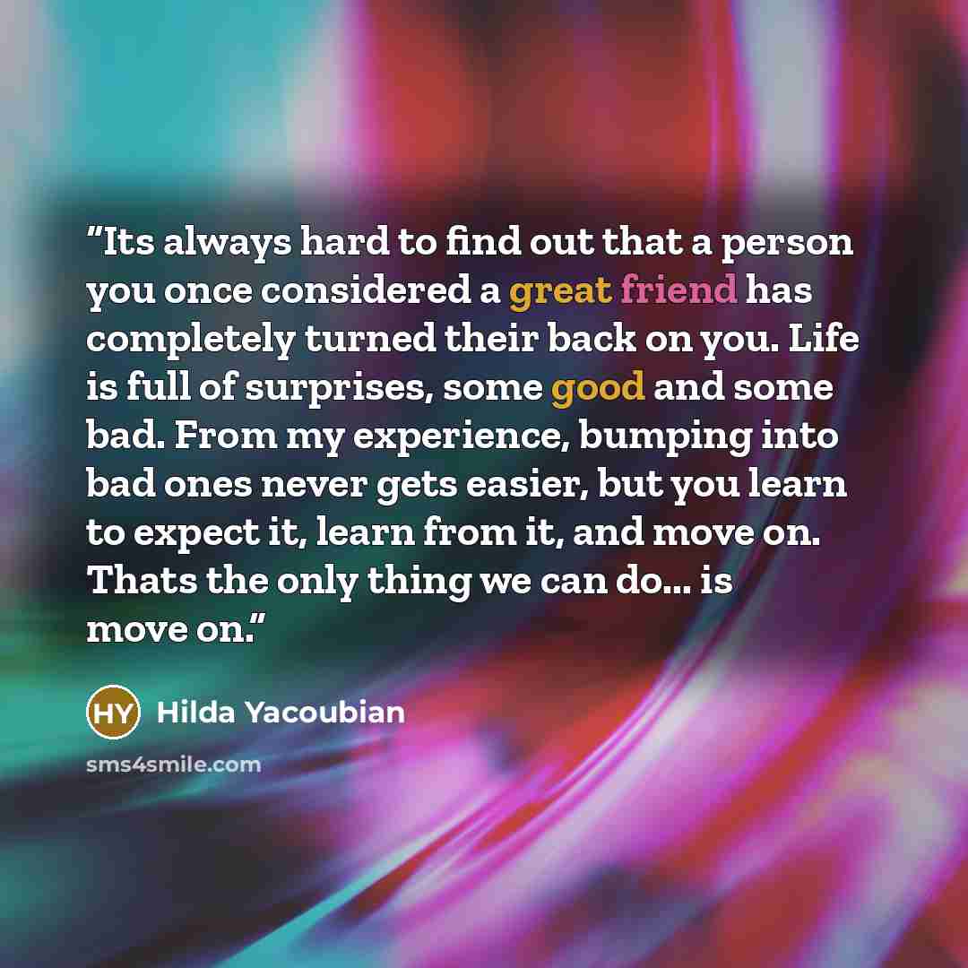 “Its always hard to find out that a person you once considered a great friend has completely turned their back on you. Life is full of surprises, some good and some bad. From my experience, bumping into bad ones never gets easier, but you learn to expect it, learn from it, and move on. Thats the…” quote by Hilda Yacoubian