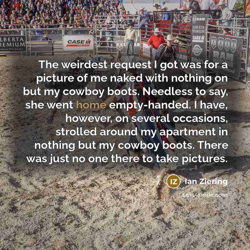 “The weirdest request I got was for a picture of me naked with nothing on but my cowboy boots. Needless to say, she went home empty-handed. I have, however, on several occasions, strolled around my apartment in nothing but my cowboy boots. There was just no one there to take pictures.” quote by Ian Ziering