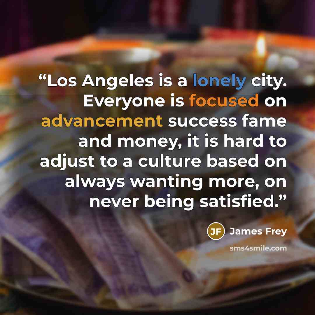 “Los Angeles is a lonely city. Everyone is focused on advancement success fame and money, it is hard to adjust to a culture based on always wanting more, on never being satisfied.” quote by James Frey