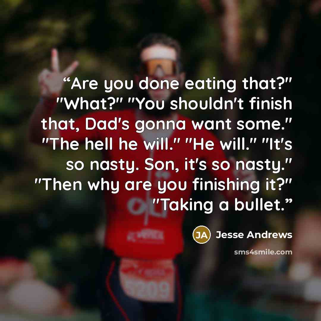 “Are you done eating that?" "What?" "You shouldn't finish that, Dad's gonna want some." "The hell he will." "He will." "It's so nasty. Son, it's so nasty." "Then why are you finishing it?" "Taking a bullet.” quote by Jesse Andrews