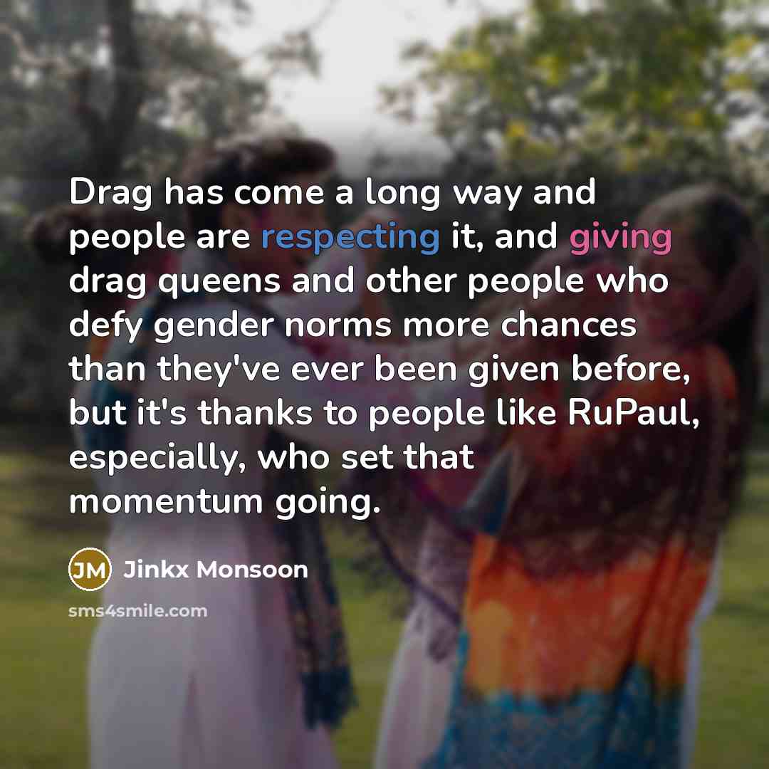 “Drag has come a long way and people are respecting it, and giving drag queens and other people who defy gender norms more chances than they've ever been given before, but it's thanks to people like RuPaul, especially, who set that momentum going.” quote by Jinkx Monsoon