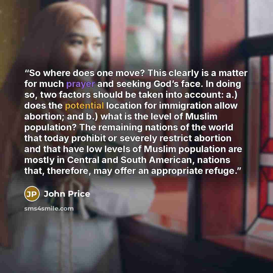 “So where does one move? This clearly is a matter for much prayer and seeking God’s face. In doing so, two factors should be taken into account: a.) does the potential location for immigration allow abortion; and b.) what is the level of Muslim population? The remaining nations of the world that…” quote by John Price