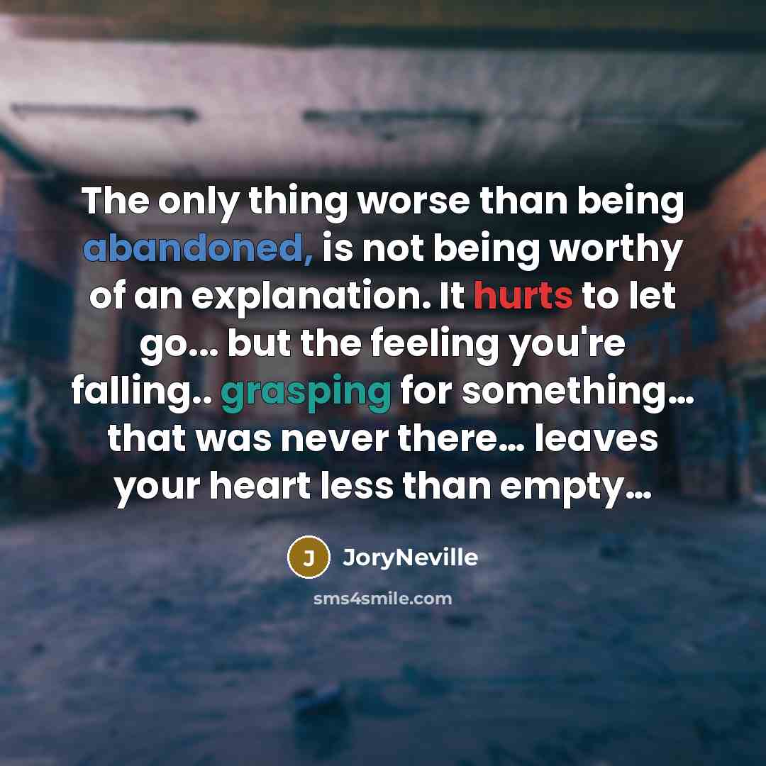 “The only thing worse than being abandoned, is not being worthy of an explanation. It hurts to let go... but the feeling you're falling.. grasping for something… that was never there… leaves your heart less than empty…” quote by JoryNeville