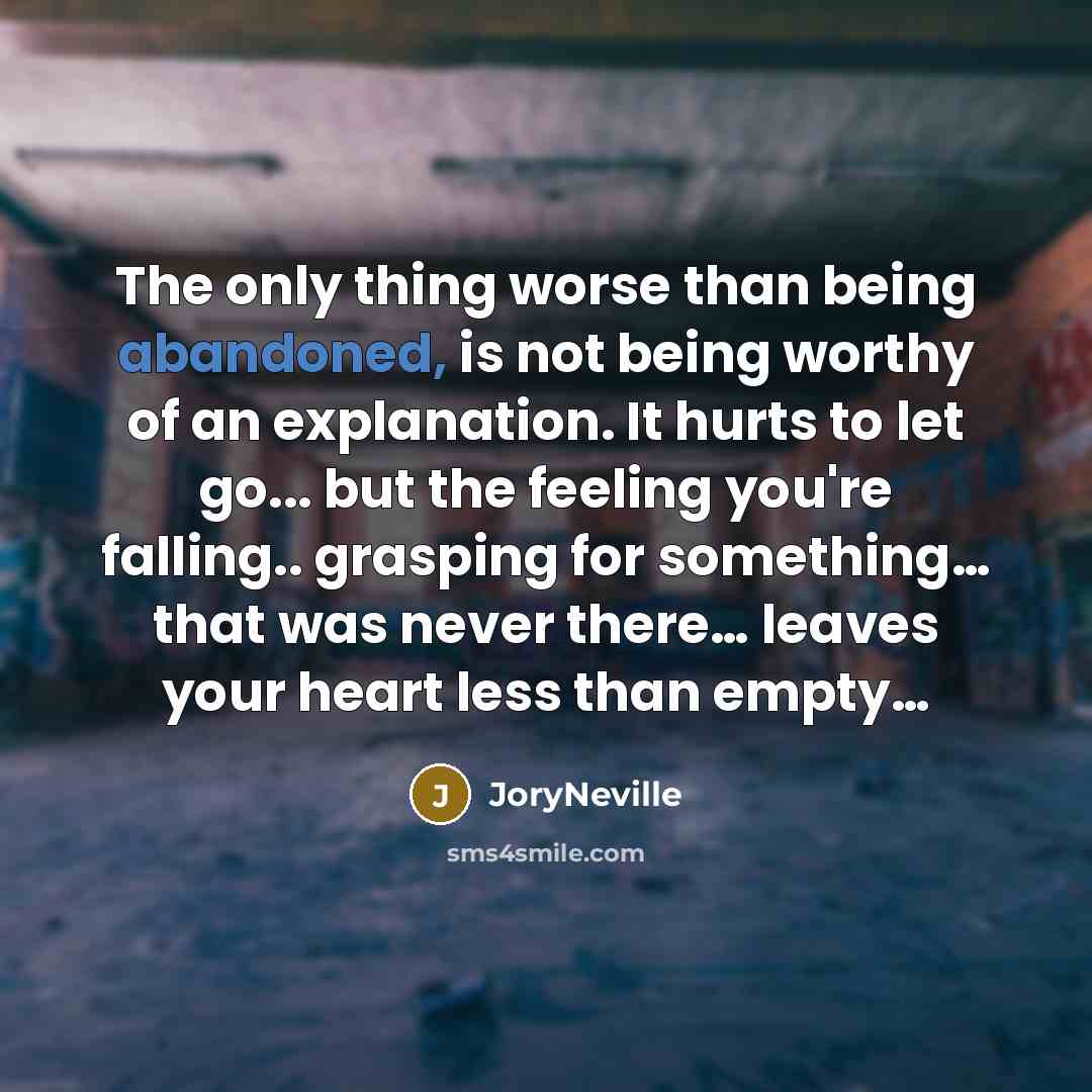 “The only thing worse than being abandoned, is not being worthy of an explanation. It hurts to let go... but the feeling you're falling.. grasping for something… that was never there… leaves your heart less than empty…” quote by JoryNeville