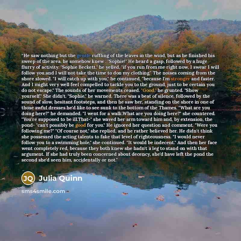 “He saw nothing but the gentle ruffling of the leaves in the wind, but as he finished his sweep of the area, he somehow knew . "Sophie!" He heard a gasp, followed by a huge flurry of activity. "Sophie Beckett," he yelled, "if you run from me right now, I swear I will follow you,and I will not take…” quote by Julia Quinn