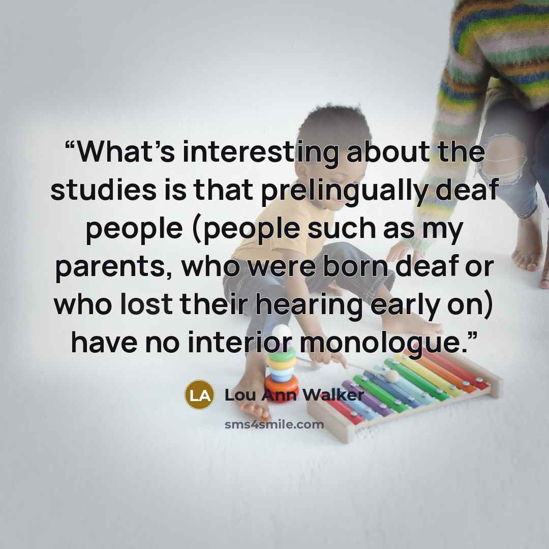 “What’s interesting about the studies is that prelingually deaf people (people such as my parents, who were born deaf or who lost their hearing early on) have no interior monologue.” quote by Lou Ann Walker