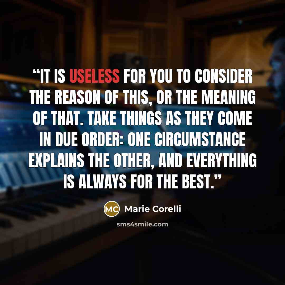 “It is useless for you to consider the reason of this, or the meaning of that. Take things as they come in due order: one circumstance explains the other, and everything is always for the best.” quote by Marie Corelli