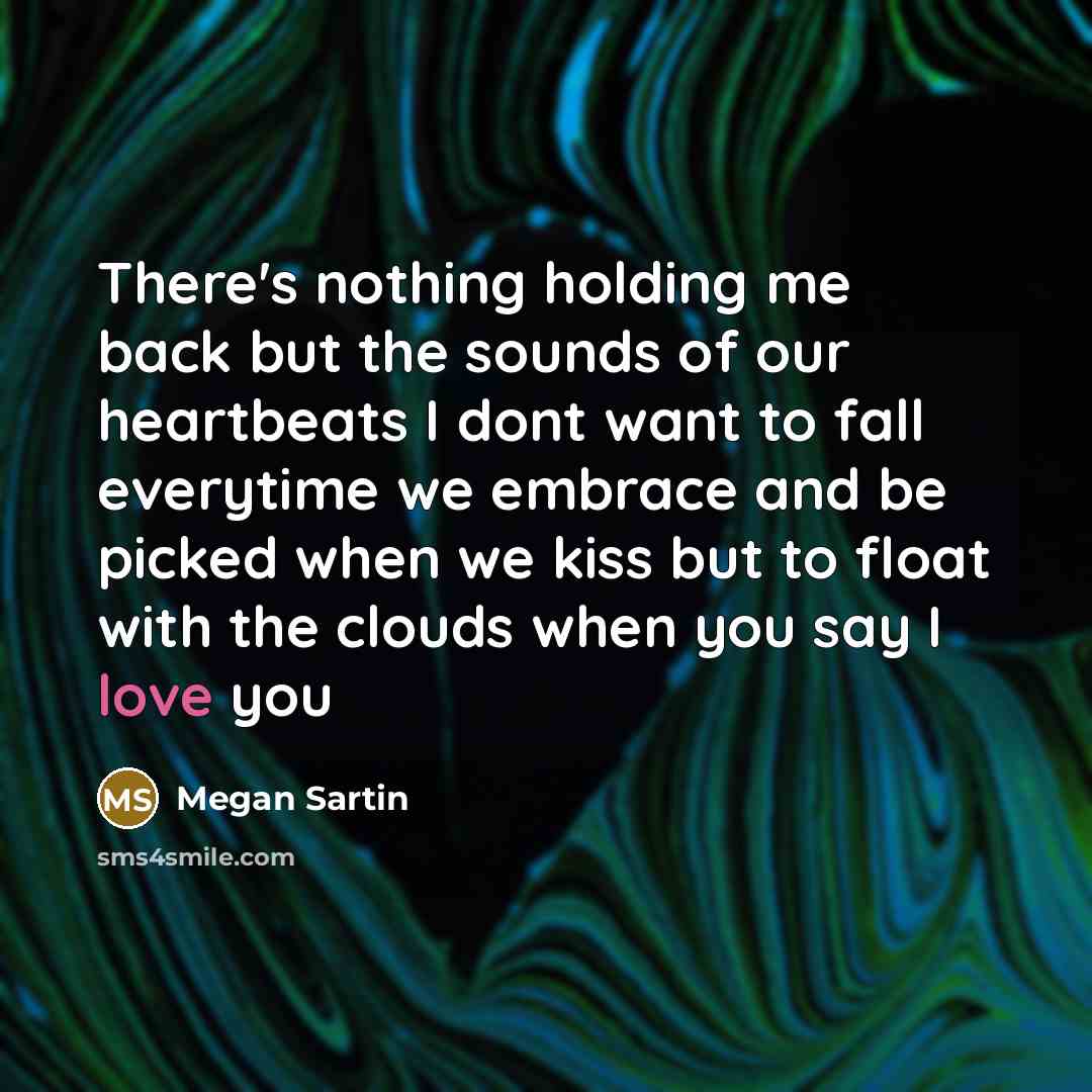 “There's nothing holding me back but the sounds of our heartbeats I dont want to fall everytime we embrace and be picked when we kiss but to float with the clouds when you say I love you” quote by Megan Sartin