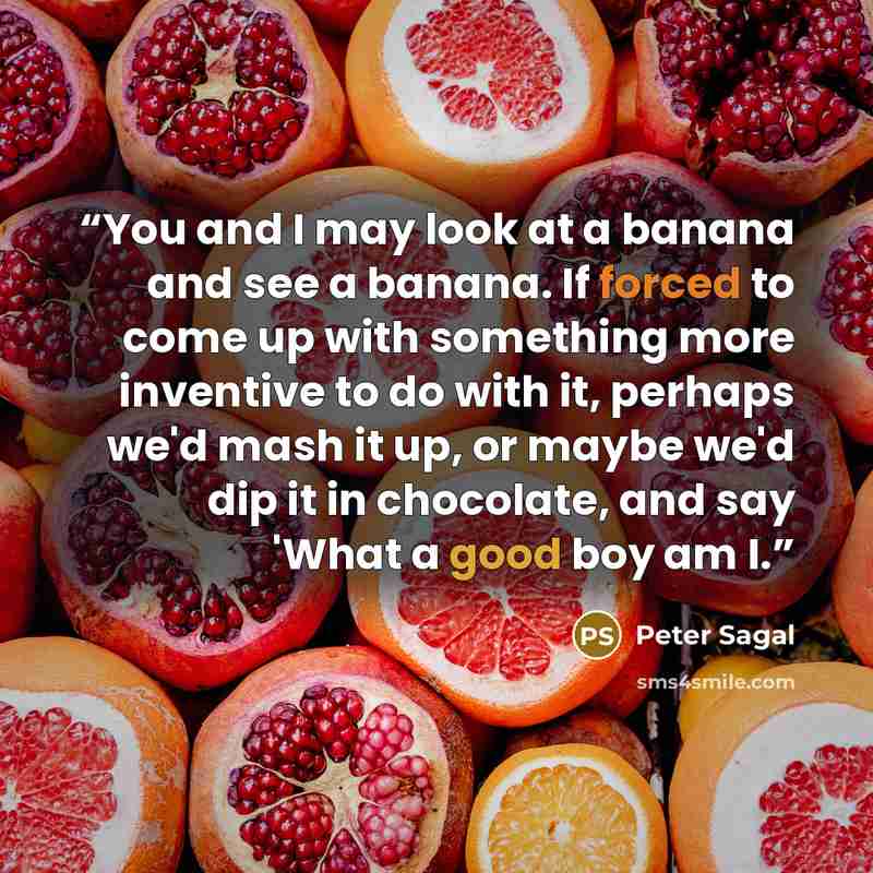 “You and I may look at a banana and see a banana. If forced to come up with something more inventive to do with it, perhaps we'd mash it up, or maybe we'd dip it in chocolate, and say 'What a good boy am I.” quote by Peter Sagal